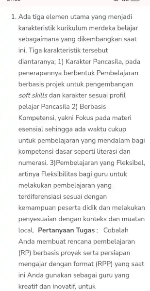 1. Ada tiga elemen utama yang menjadi karakteristik kurikulum merdeka belajar sebagaimana yang dikembangkan saat ini. Tiga karakteristik tersebut diantaranya; 1)Karakter Pancasila, pada penerapannya