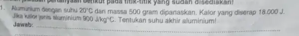 1. Alumunium dengan suhu 20^circ C dan massa 500 gram dipanaskan. Kalor yang diserap 18.000 J. Jika kalor jenis aluminium 900J/kg^circ C Tentukan suhu