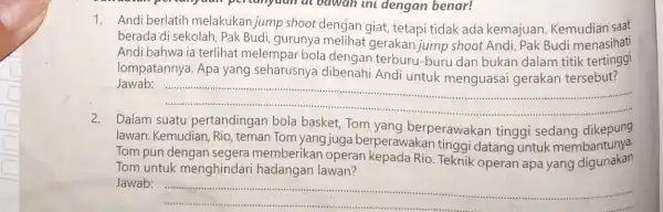 1. Andiberlatih melakukan jump shoot dengan giat, tetapi tidak ada kemajuan Kemudian saat berada di sekolah, Pak Budi, gurunya melihat gerakan jump shoot Andi.