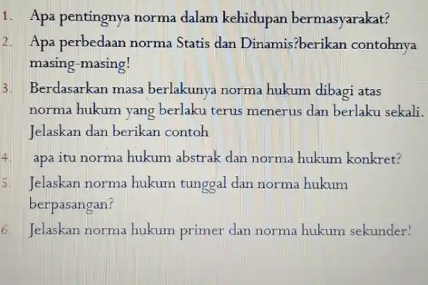 1. Apa pentingnya norma dalam kehidupan bermasyarakat? 2. Apa perbedaan norma Statis dan Dinamis?berikan contohnya masing-masing! Berdasarkan masa berlakunya norma hukum dibagi atas norma