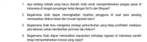 1. Apa strategi terbaik yang harus diambil Grab untuk mempertahankan pangsa pasar di Indonesia di tengah persaingan ketat dengan GoTo dan Shopee? 2. Bagaimana