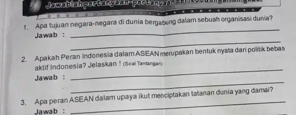 1. Apa tujuan negara-negara di dunia bergabung dalam sebuah organisasi dunia? Jawab : __ 2. Apakah Peran Indonesia dalamASEAN merupakan bentuk nyata dari politik