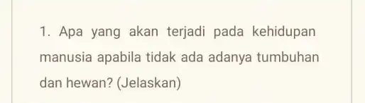 1. Apa yang akan terjadi pada kehidupan manusia apabila tidak ada adanya tumbuhan dan hewan? (Jelaskan)