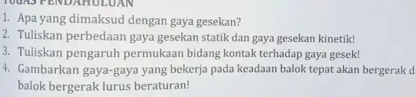 1. Apa yang dimaksud dengan gaya gesekan? 2. Tuliskan perbedaan gaya gesekan statik dan gaya gesekan kinetik! 3. Tuliskan pengaruh permukaan bidang kontak terhadap