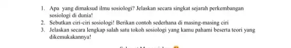 1. Apa yang dimaksud ilmu sosiologi? Jelaskan secara singkat sejarah perkembangan sosiologi di dunia! 2. Sebutkan ciri-ciri sosiologi! Berikan contoh sederhana di masing -masing