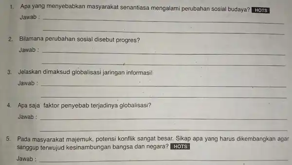 1. Apa yang menyebabkan masyarakat senantiasa mengalami perubahan sosial budaya? HOTS Jawab : __ 2. Bilamana perubahan sosial disebut progres? Jawab : __ 3.