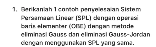 1. B erikanlah 1 contoh penyelesaian Sistem Persamaan Linear (SPL) dengan operasi baris elementer (OBE) dengan metode eliminasi Gauss dan eliminasi Gauss -Jordan dengan