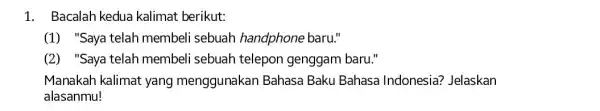 1. Bacalah kedua kalimat berikut: (1) "Saya telah membeli sebuah handphone baru." (2) "Saya telah membeli sebuah telepon genggam baru." Manakah kalimat yang menggunakan