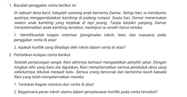 1. Bacalah penggalan cerita berikut ini: Di sebuah desa kecil,hiduplah seorang anak bernama Damar. Setiap hari, ia membantu ayahnya menggembalakan kambing di padang rumput.