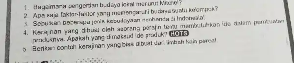 1. Bagaimana pengertian budaya lokal menurut Mitchel? 2. Apa saja faktor-faktor yang memengaruhi budaya suatu kelompok? 3. Sebutkan beberapa jenis kebudayaan nonbenda di Indonesia!