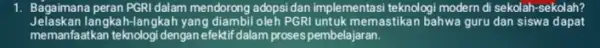 1. Bagaimana peran PGRI dalam mendorong adopsi dan implementasi teknologi modern di sekolah-sekolah? Jelaskan langkah-langkah yang diambil oleh PGRI untuk memastikan bahwa guru dan