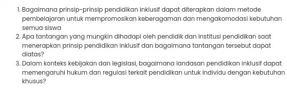 1. Bagaimana prinsip-prinsip pendidikan inklusif dapat diterapkan dalam metode pembelajaran untuk mempromosikan keberagaman dan mengakomodasi kebutuhan semua siswa 2. Apa tantangan yang mungkin dihadapi