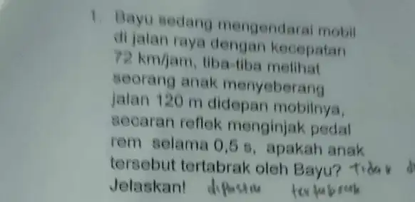 1. Bayu sedang mengendaral mobil di jalan raya dengan kecepatan 72km/jam tiba-tiba melihat seorang anak menyeberang jalan 120 m didepan mobilnya, secaran reflek menginjak