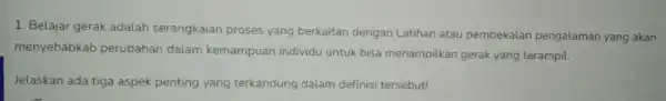 1. Belajar gerak adalah serangkaian proses yang berkaitan dengan Latihan atau pembekalan pengalaman yang akan menyebabkab perubahan dalam kemampuan individu untuk bisa menampilkan gerak