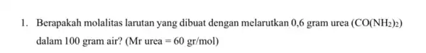 1. Berapakah molalitas larutan yang dibuat dengan melarutkan 0,6 gram urea (CO(NH_(2))_(2)) dalam 100 gram air? (Mr urea=60gr/mol)