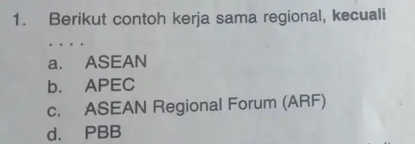 1. Berikut contoh kerja sama regional , kecuali __ a. ASEAN b. APEC c. ASEAN Regional Forum (ARF) d. PBB