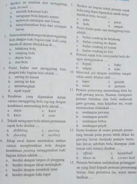 1 Berikut ini manfaat dari menggiring bola, kecuali __ a. melatih kekuatan kaki b. mengoper bola kepada teman c. melewati rintangan dari lawan d.