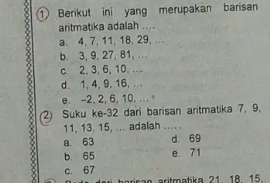 (1) Berikut ini yang merupakan barisan aritmatika adalah __ a. 4,7,11,18,29. __ b. 3,9,27.81, __ c. 2,3,6 . 10. __ d. 1,4,9 . 16.