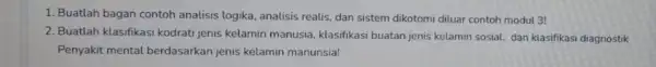 1. Buatlah bagan contoh analisis logika, analisis realis dan sistem dikotomi diluar contoh modul 3! 2. Buatlah klasifikasi kodratijenis kelamin manusia, klasifikasi buatan jenis