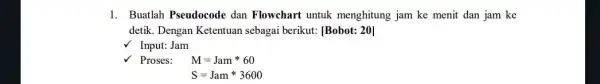 1. Buatlah Pseudocode dan Flowchart untuk menghitung jam ke menit dan jam ke detik. Dengan Ketentuan sebagai berikut: [Bobot: 20] Input: Jam Proses: M=Jamast