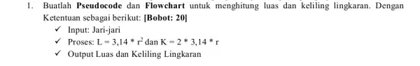 1. Buatlah Pseudocode dan Flowchart untuk menghitung luas dan keliling lingkaran . Dengan Ketentuan sebagai berikut: [Bobot: 20] Input: Jari-jari Proses: L=3,14ast r^2 dan