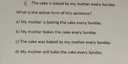 1. The cake is baked by my mother every Sunday. What is the active form of this sentence? a) My mother is baking the