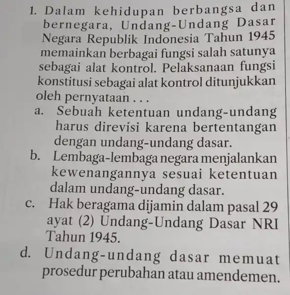 1. Dalam kehidupan berbangsa dan bernegara , Undang-Undang Dasar Negara Republik Indonesia Tahun 1945 memainkan berbagai fungsi salah satunya sebagai alat kontrol . Pelaksanaan