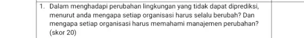 1. Dalam menghadapi perubahan lingkungan yang tidak dapat diprediksi menurut anda mengapa setiap organisasi harus selalu berubah?Dan mengapa setiap organisasi harus memahami manajemen perubahan?