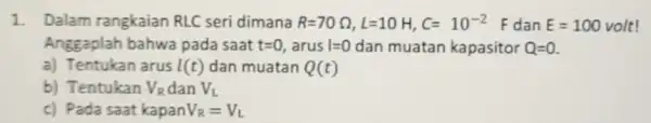 1. Dalam rangkaian RLC seri dimana R=70Omega ,L=10H,C=10^-2 dan E=100volt Anggaplah bahwa pada saat t=0 , arus 1=0 dan muatan kapasitor Q=0 a) Tentukan