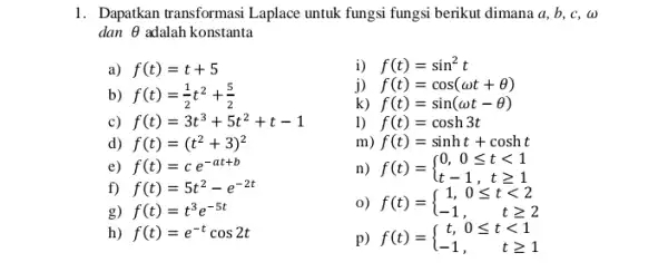 1. Dapatkan transformasi Laplace untuk fungsi fungsi berikut dimana a, b, c, w dan Theta adalah konstanta a) f(t)=t+5 i) f(t)=sin^2t b) f(t)=(1)/(2)t^2+(5)/(2) j)