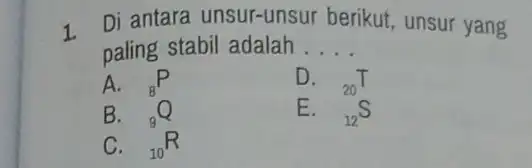 1. Di antara unsur-unsur berikut, unsur yang paling stabil adalah __ A. (}_{8)P D. (}_{20)T B. (}_{9)Q E. (}_{12)S C. (}_{10)R