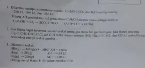 1. Diketahui entalpi pembentukan standar C_(2)H_(5)OH,CO_(2) dan H_(2)O masing-masing -266kJ,-394kJ dan -286kJ C_(2)H_(5)OH+3O_(2)arrow 2CO_(2)+3H_(2)O (ArH=1C=12O=16) (si sebagai berikut: 2. Gas Etana dapat terbentuk melalui