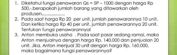 1. Diketahui fungsi penawaran Qs=5P-1000 dengan harga Rp 500. -berapakah jumlah barang yang ditawarkan oleh produsen __ 2. Pada saat harga Rp20 per unit,