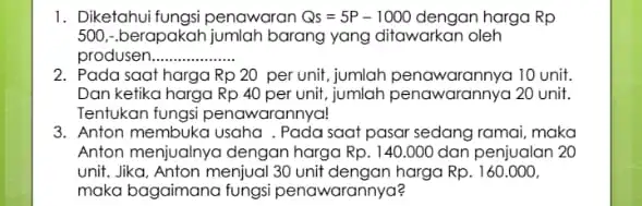 1. Diketahui fungsi penawaran Qs=5P-1000 dengan harga Rp 500, berapakah jumlah barang yang ditawarkan oleh produsen __ 2. Pada saat harga Rp20 per unit,