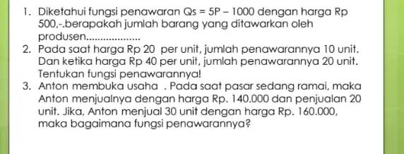 1. Diketahui fungsi penawaran Qs=5P-1000 dengan harga Rp 500,-berapakah jumlah barang yang ditawarkan oleh produsen __ 2. Pada saat harga Rp20 per unit, jumlah