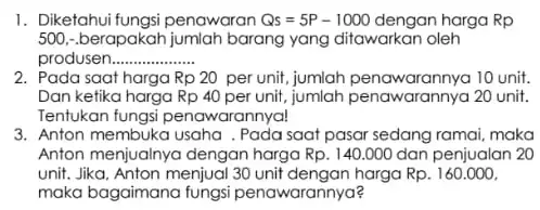 1. Diketahui fungsi penawaran Qs=5P-1000 dengan harga Rp 500,-berapakah jumlah barang yang ditawarkan oleh produser __ 2. Pada saat harga Rp20 per unit, jumlah