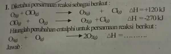 1. Diketahui persamaan reaksi sebagai berikut : O_(3)+CO_((g))arrow O_(3(g))+Cl_((g)Delta H=+120kJ CO_(3)+O_((y))arrow O_(2(g))+Cl_((g)) Delta H=-270kJ Hitungkh perubahan entalphi untuk persamaan reaksi berikut : O_(2(g))+O_((g))arrow 2O_(2(g))