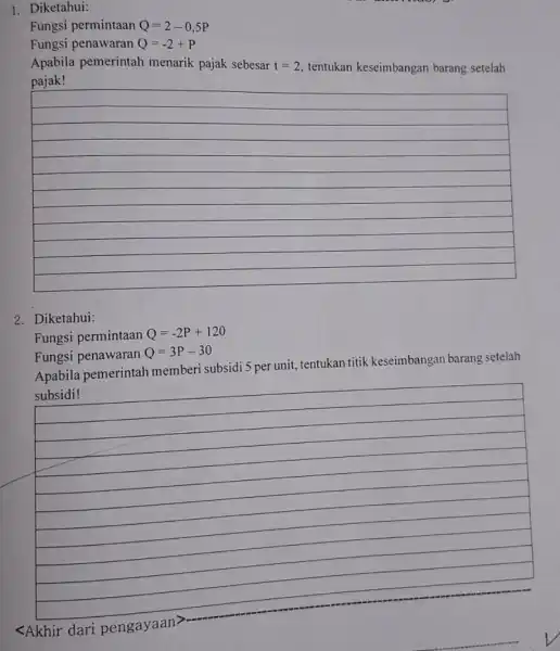 1. Diketahui: Fungsi permintaan Q=2-0,5P Fungsi penawaran Q=-2+P Apabila pemerintah menarik pajak sebesar t=2, tentukan keseimbangan barang setelah __ 2. Diketahui: Fungsi permintaan Q=-2P+120