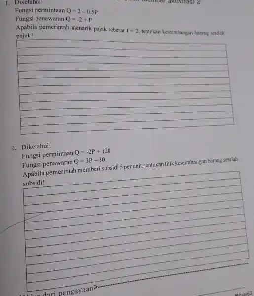 1. Diketahui: (Lemuar aktivitas) 2: Fungsi permintaan Q=2-0,5P Fungsi penawaran Q=-2+P Apabila pemerintah menarik pajak sebesar t=2 tentukan keseimbangan barang setelah __ 2. Diketahui: