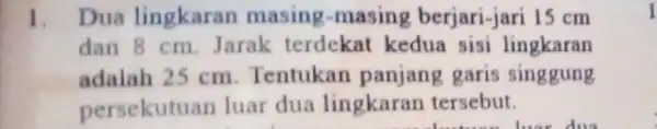 1. Dua lingkaran masing-masing berjari-jari 15 cm dan 8 cm. Jarak terdekat kedua sisi lingkaran adalah 25 cm Tentukan panjang garis singgung persekutuan luar