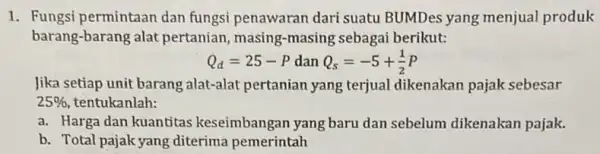 1. Fungsi permintaan dan fungsi penawaran dari suatu BUMDes yang menjual produk barang-barang alat pertanian, masing -masing sebagai berikut: Q_(d)=25-P dan Q_(s)=-5+(1)/(2)P Jika setiap