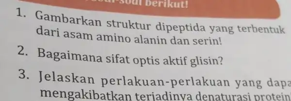 1 . Gambarkan struktur dipeptida yang terbentuk dari asam amino alanin dan serin! 2. Ba gaimana sifat optis aktif glisin? 3 . Jelaskan p