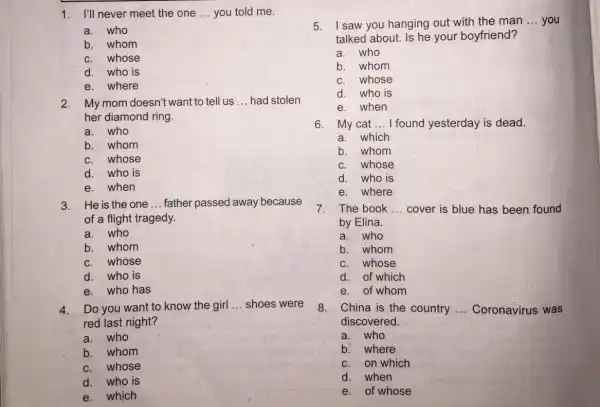 1. I'll never meet the one __ you told me. a.who b. whom whose d.who is e. where 2.My mom doesn't want to tell