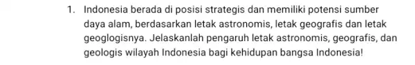 1. Indonesia berada di posisi strategis dan memiliki potensi sumber daya alam, berdasarkan letak astronomis, letak geografis dan letak geoglogisnya. Jelaskanlah pengaruh letak astronomis