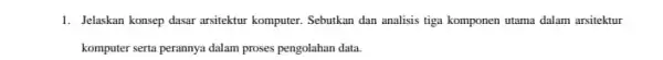 1. Jelakkan konsep dasar arsitektur komputer. Sebutkan dan analisis tiga komponen utama dalam arsitektur komputer serta perannya dalam proses pengolahan data.