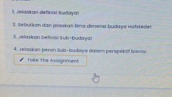 1. Jelaskan definisi Budaya! 2. Sebutkan dan jelaskan lima dimensi budaya Hofstede! 3. Jelaskan Definisi sub-budaya! 4. Jelaskan peran Sub-budaya dalam perspektif bisnist square