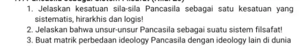 1. Jelaskan kesatuan sila-sila Pancasila sebagai satu kesatuan yang sistematis, hirarkhis dan logis! 2. Jelaskan bahwa unsur-unsur Pancasila sebagai suatu sistem filsafat! 3. Buat