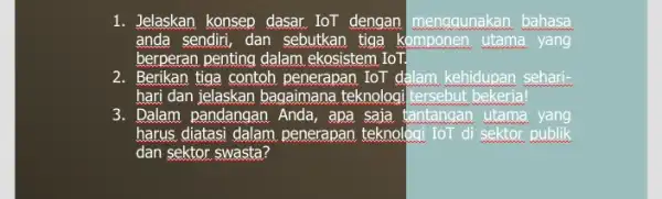 1. Jelaskan konsep dasar lor dengan menggunakan bahasa anda sendiri, dan sebutkan . tiga komponen utama yang berperan penting dalam .ekosistem IoT. 2. Berikan