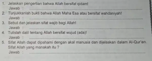 1. Jelaskan pengertian bahwa Allah bersifat qidam! Jawab __ 2. Tunjukkanlah bukti bahwa Allah Maha Esa atau bersifat wahdaniyah! Jawab __ 3. Sebut dan