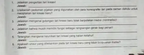 1. Jelaskan pengertian tari kreasi! Jawab: __ 2. Uraikanlah pedoman pijakan yang digunakan oleh para koreografer tari pada zaman dahulu untuk meciptakan tari kreasi